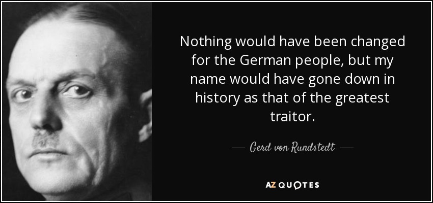 Nothing would have been changed for the German people, but my name would have gone down in history as that of the greatest traitor. - Gerd von Rundstedt