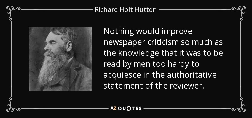 Nothing would improve newspaper criticism so much as the knowledge that it was to be read by men too hardy to acquiesce in the authoritative statement of the reviewer. - Richard Holt Hutton