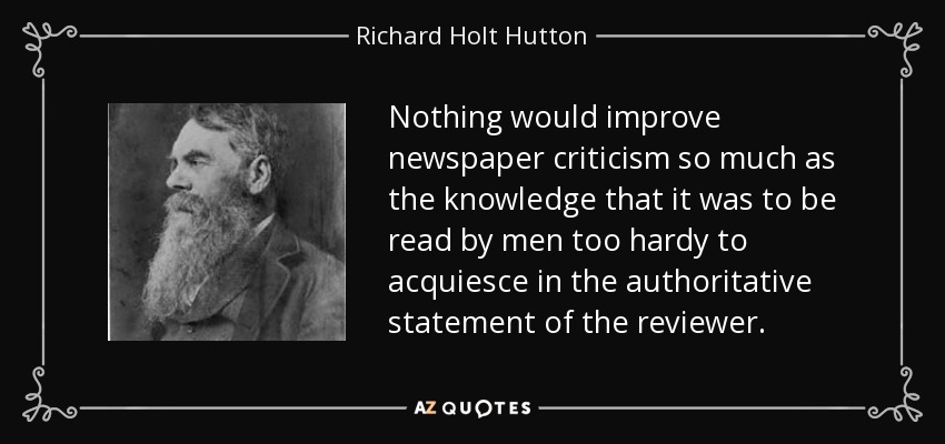 Nothing would improve newspaper criticism so much as the knowledge that it was to be read by men too hardy to acquiesce in the authoritative statement of the reviewer. - Richard Holt Hutton