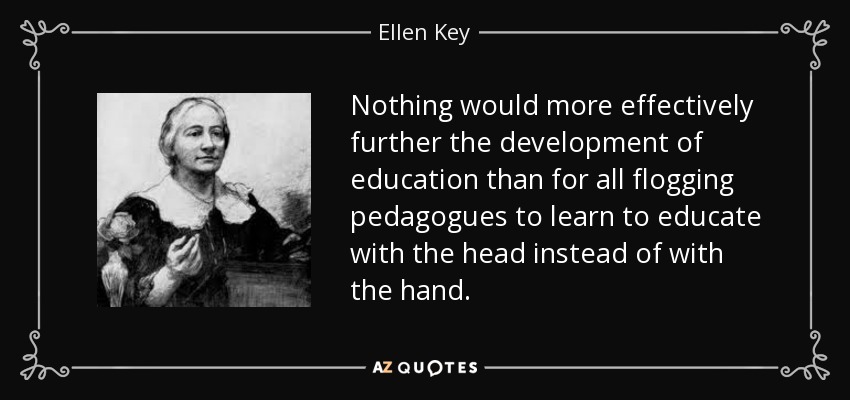 Nothing would more effectively further the development of education than for all flogging pedagogues to learn to educate with the head instead of with the hand. - Ellen Key