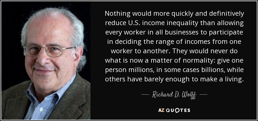 Nothing would more quickly and definitively reduce U.S. income inequality than allowing every worker in all businesses to participate in deciding the range of incomes from one worker to another. They would never do what is now a matter of normality: give one person millions, in some cases billions, while others have barely enough to make a living. - Richard D. Wolff