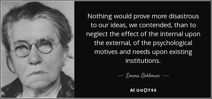 Nothing would prove more disastrous to our ideas, we contended, than to neglect the effect of the internal upon the external, of the psychological motives and needs upon existing institutions. - Emma Goldman