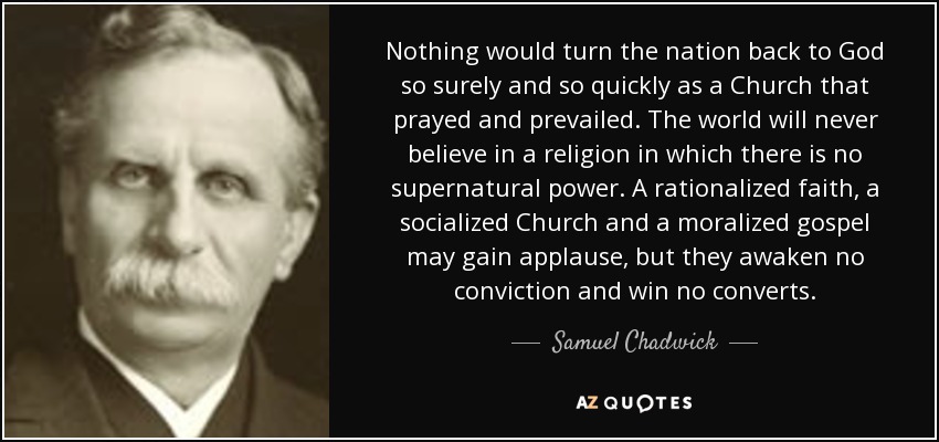 Nothing would turn the nation back to God so surely and so quickly as a Church that prayed and prevailed. The world will never believe in a religion in which there is no supernatural power. A rationalized faith, a socialized Church and a moralized gospel may gain applause, but they awaken no conviction and win no converts. - Samuel Chadwick