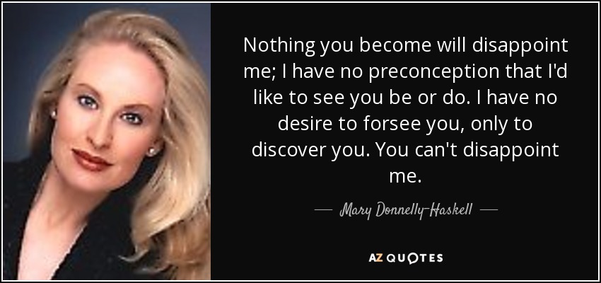 Nothing you become will disappoint me; I have no preconception that I'd like to see you be or do. I have no desire to forsee you, only to discover you. You can't disappoint me. - Mary Donnelly-Haskell