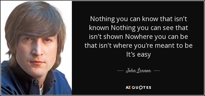 Nothing you can know that isn't known Nothing you can see that isn't shown Nowhere you can be that isn't where you're meant to be It's easy - John Lennon