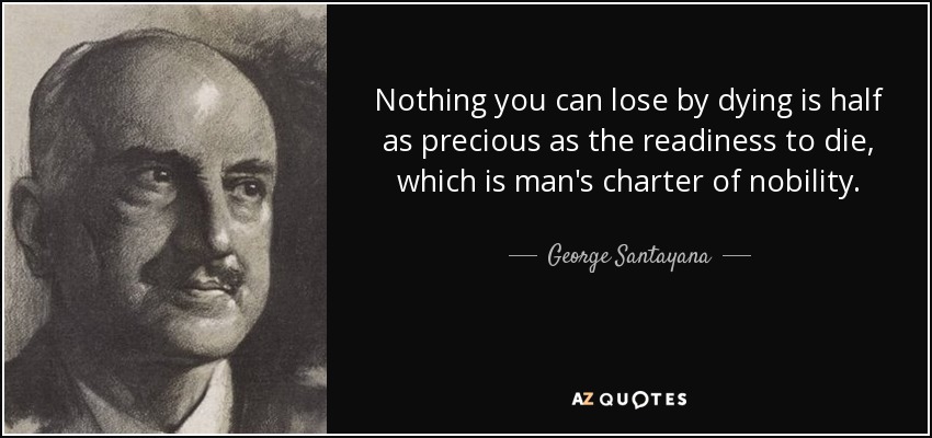 Nothing you can lose by dying is half as precious as the readiness to die, which is man's charter of nobility. - George Santayana