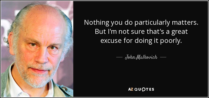 Nothing you do particularly matters. But I'm not sure that's a great excuse for doing it poorly. - John Malkovich