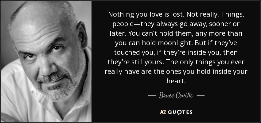 Nothing you love is lost. Not really. Things, people—they always go away, sooner or later. You can’t hold them, any more than you can hold moonlight. But if they’ve touched you, if they’re inside you, then they’re still yours. The only things you ever really have are the ones you hold inside your heart. - Bruce Coville