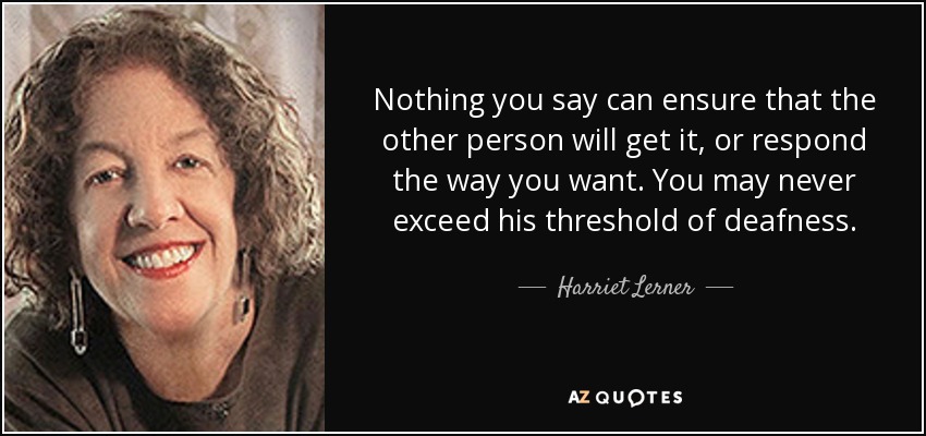 Nothing you say can ensure that the other person will get it, or respond the way you want. You may never exceed his threshold of deafness. - Harriet Lerner