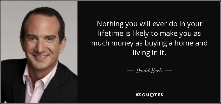 Nothing you will ever do in your lifetime is likely to make you as much money as buying a home and living in it. - David Bach