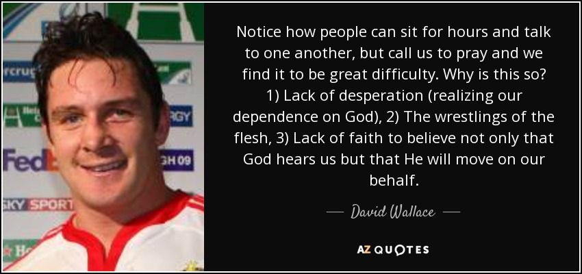 Notice how people can sit for hours and talk to one another, but call us to pray and we find it to be great difficulty. Why is this so? 1) Lack of desperation (realizing our dependence on God), 2) The wrestlings of the flesh, 3) Lack of faith to believe not only that God hears us but that He will move on our behalf. - David Wallace