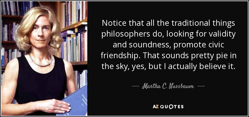 Notice that all the traditional things philosophers do, looking for validity and soundness, promote civic friendship. That sounds pretty pie in the sky, yes, but I actually believe it. - Martha C. Nussbaum
