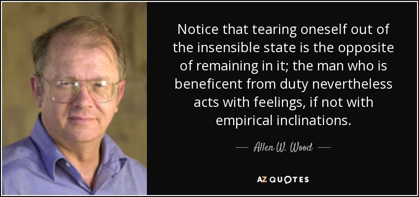 Notice that tearing oneself out of the insensible state is the opposite of remaining in it; the man who is beneficent from duty nevertheless acts with feelings, if not with empirical inclinations. - Allen W. Wood