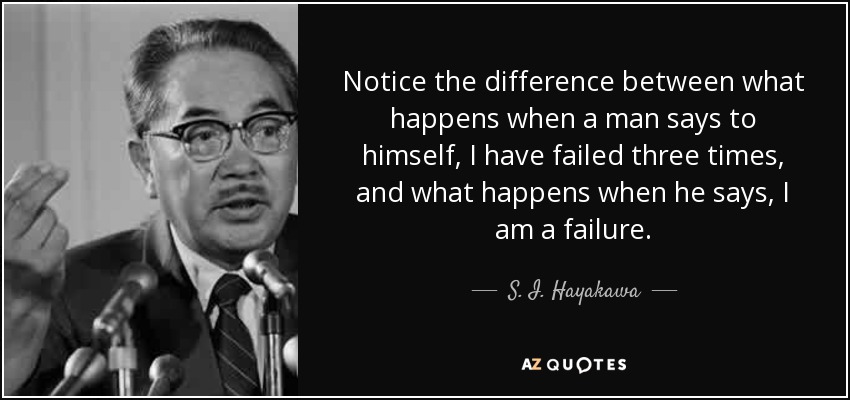Notice the difference between what happens when a man says to himself, I have failed three times, and what happens when he says, I am a failure. - S. I. Hayakawa