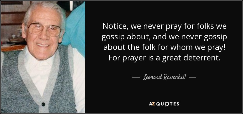 Notice, we never pray for folks we gossip about, and we never gossip about the folk for whom we pray! For prayer is a great deterrent. - Leonard Ravenhill
