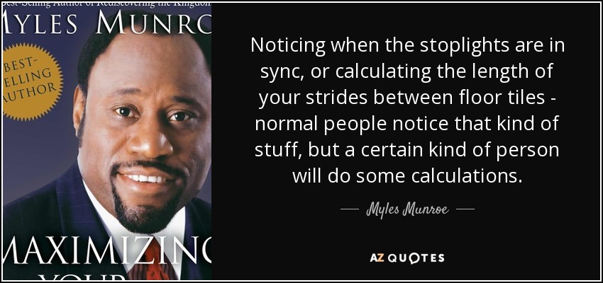 Noticing when the stoplights are in sync, or calculating the length of your strides between floor tiles - normal people notice that kind of stuff, but a certain kind of person will do some calculations. - Myles Munroe