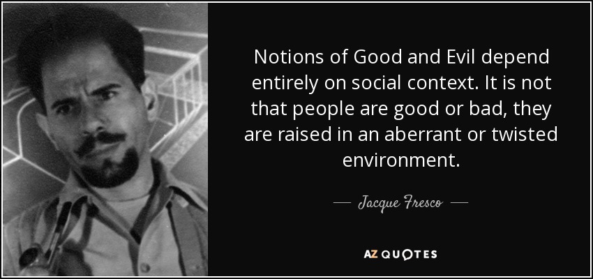 Notions of Good and Evil depend entirely on social context. It is not that people are good or bad, they are raised in an aberrant or twisted environment. - Jacque Fresco