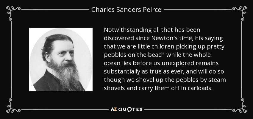 Notwithstanding all that has been discovered since Newton's time, his saying that we are little children picking up pretty pebbles on the beach while the whole ocean lies before us unexplored remains substantially as true as ever, and will do so though we shovel up the pebbles by steam shovels and carry them off in carloads. - Charles Sanders Peirce