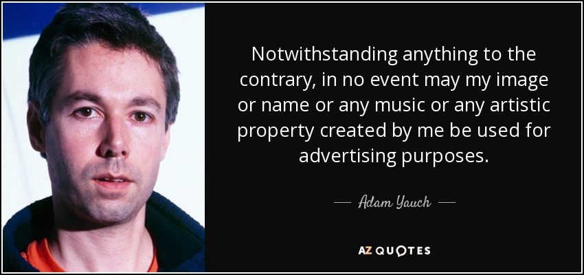 Notwithstanding anything to the contrary, in no event may my image or name or any music or any artistic property created by me be used for advertising purposes. - Adam Yauch