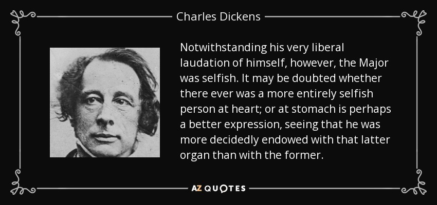 Notwithstanding his very liberal laudation of himself, however, the Major was selfish. It may be doubted whether there ever was a more entirely selfish person at heart; or at stomach is perhaps a better expression, seeing that he was more decidedly endowed with that latter organ than with the former. - Charles Dickens