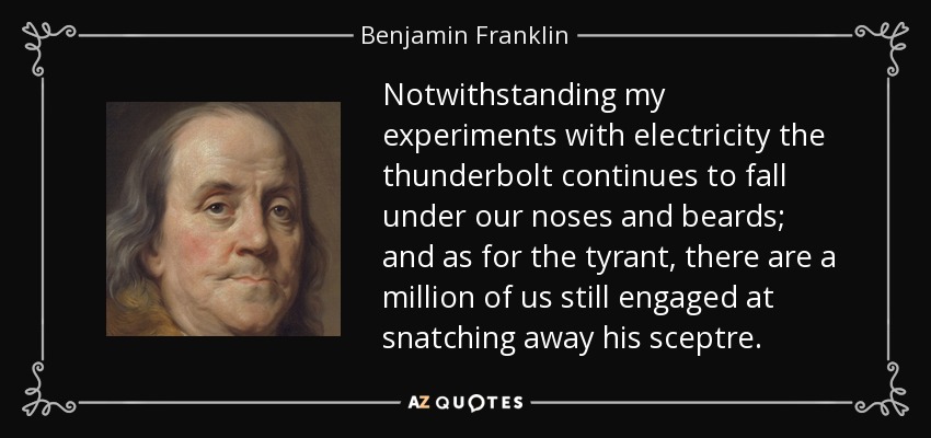 Notwithstanding my experiments with electricity the thunderbolt continues to fall under our noses and beards; and as for the tyrant, there are a million of us still engaged at snatching away his sceptre. - Benjamin Franklin