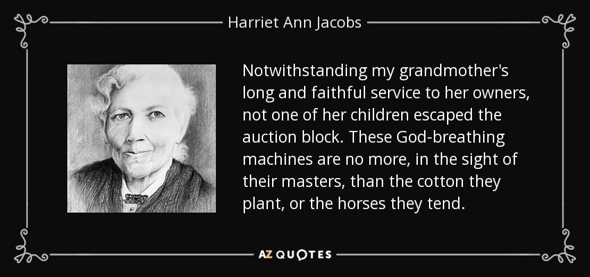 Notwithstanding my grandmother's long and faithful service to her owners, not one of her children escaped the auction block. These God-breathing machines are no more, in the sight of their masters, than the cotton they plant, or the horses they tend. - Harriet Ann Jacobs