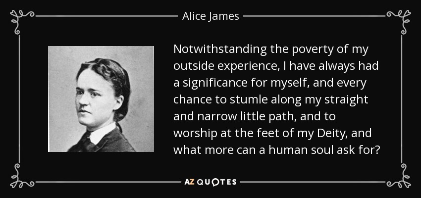 Notwithstanding the poverty of my outside experience, I have always had a significance for myself, and every chance to stumle along my straight and narrow little path, and to worship at the feet of my Deity, and what more can a human soul ask for? - Alice James
