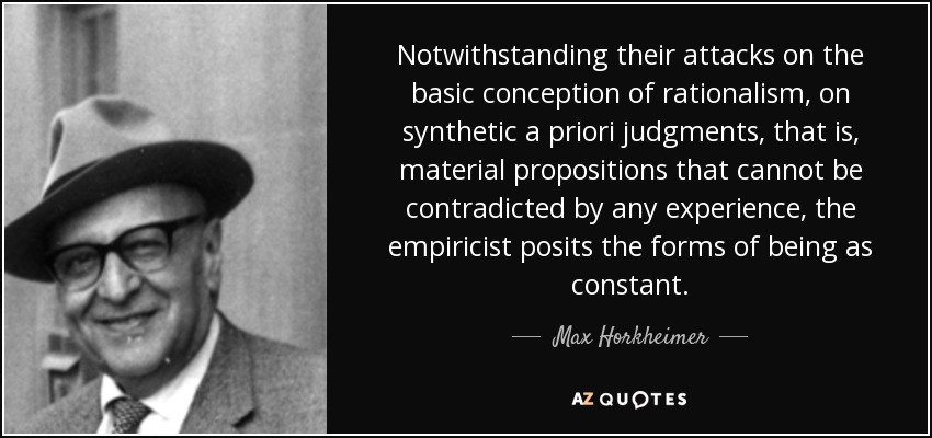 Notwithstanding their attacks on the basic conception of rationalism, on synthetic a priori judgments, that is, material propositions that cannot be contradicted by any experience, the empiricist posits the forms of being as constant. - Max Horkheimer