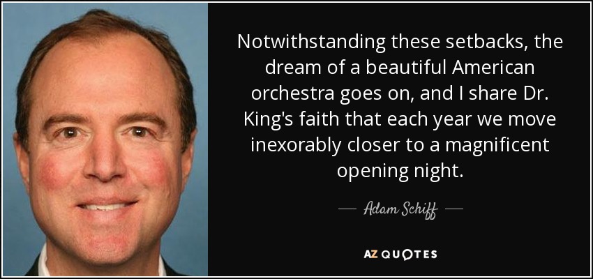 Notwithstanding these setbacks, the dream of a beautiful American orchestra goes on, and I share Dr. King's faith that each year we move inexorably closer to a magnificent opening night. - Adam Schiff