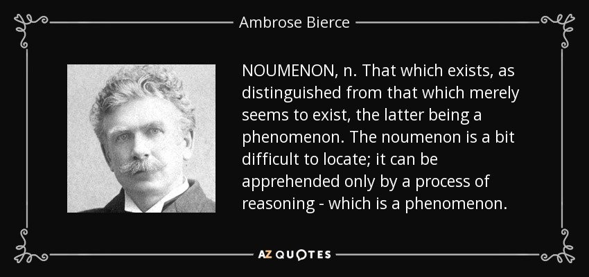 NOUMENON, n. That which exists, as distinguished from that which merely seems to exist, the latter being a phenomenon. The noumenon is a bit difficult to locate; it can be apprehended only by a process of reasoning - which is a phenomenon. - Ambrose Bierce