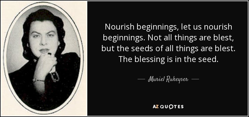 Nourish beginnings, let us nourish beginnings. Not all things are blest, but the seeds of all things are blest. The blessing is in the seed. - Muriel Rukeyser