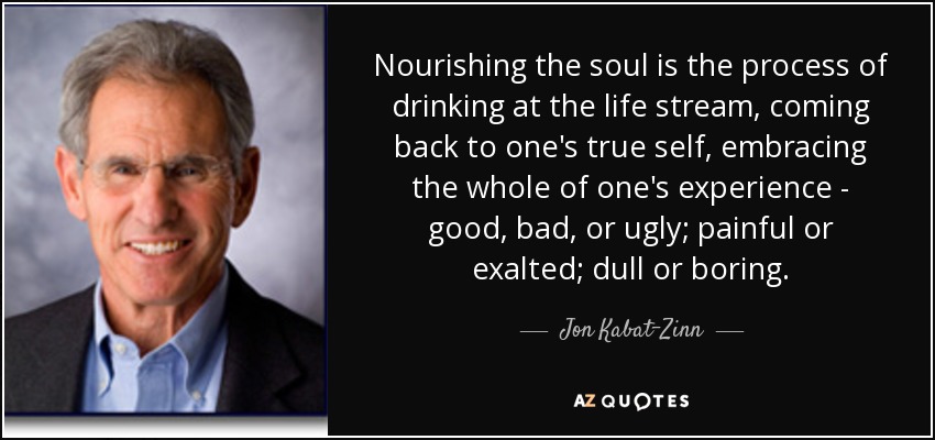 Nourishing the soul is the process of drinking at the life stream, coming back to one's true self, embracing the whole of one's experience - good, bad, or ugly; painful or exalted; dull or boring. - Jon Kabat-Zinn