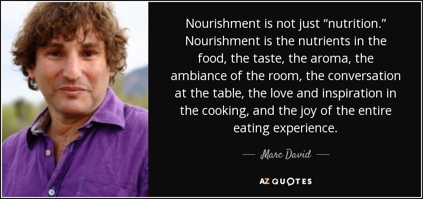Nourishment is not just “nutrition.” Nourishment is the nutrients in the food, the taste, the aroma, the ambiance of the room, the conversation at the table, the love and inspiration in the cooking, and the joy of the entire eating experience. - Marc David