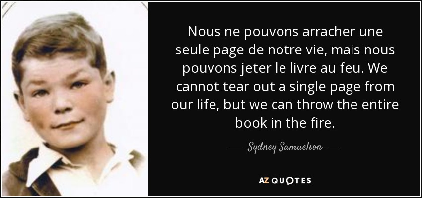 Nous ne pouvons arracher une seule page de notre vie, mais nous pouvons jeter le livre au feu. We cannot tear out a single page from our life, but we can throw the entire book in the fire. - Sydney Samuelson