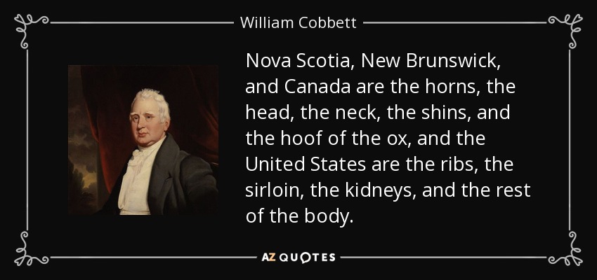 Nova Scotia, New Brunswick, and Canada are the horns, the head, the neck, the shins, and the hoof of the ox, and the United States are the ribs, the sirloin, the kidneys, and the rest of the body. - William Cobbett