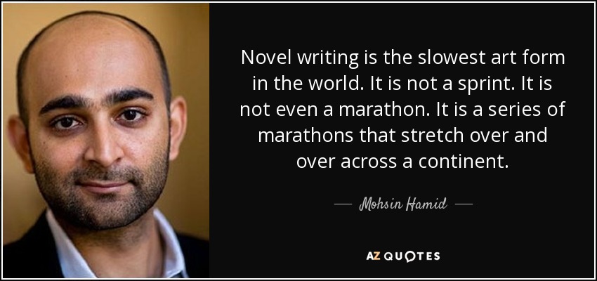 Novel writing is the slowest art form in the world. It is not a sprint. It is not even a marathon. It is a series of marathons that stretch over and over across a continent. - Mohsin Hamid