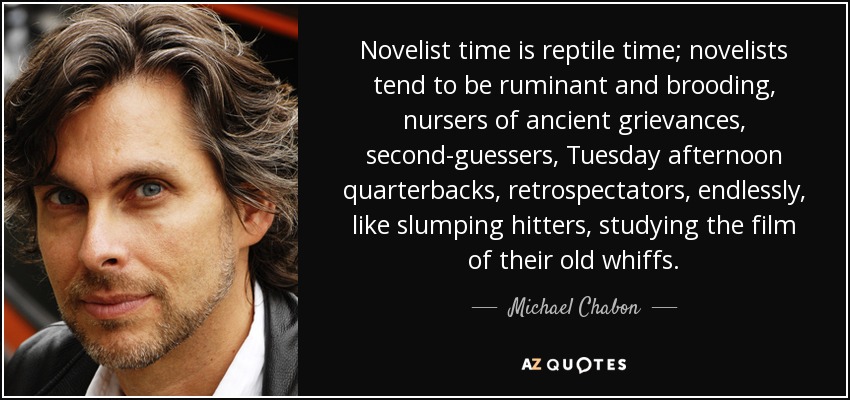 Novelist time is reptile time; novelists tend to be ruminant and brooding, nursers of ancient grievances, second-guessers, Tuesday afternoon quarterbacks, retrospectators, endlessly, like slumping hitters, studying the film of their old whiffs. - Michael Chabon