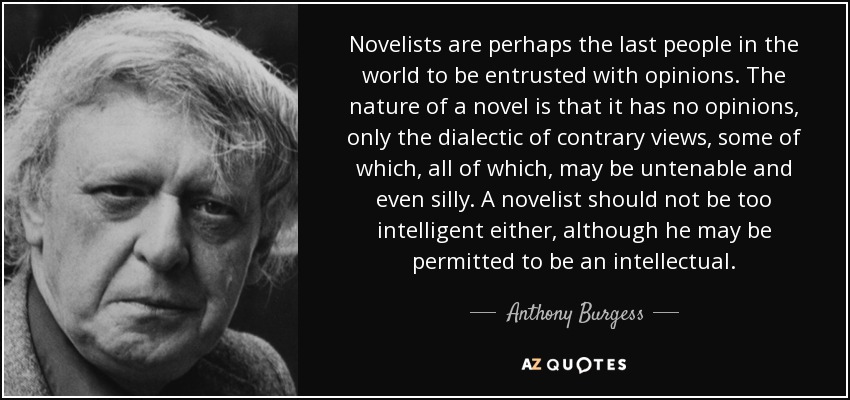 Novelists are perhaps the last people in the world to be entrusted with opinions. The nature of a novel is that it has no opinions, only the dialectic of contrary views, some of which, all of which, may be untenable and even silly. A novelist should not be too intelligent either, although he may be permitted to be an intellectual. - Anthony Burgess