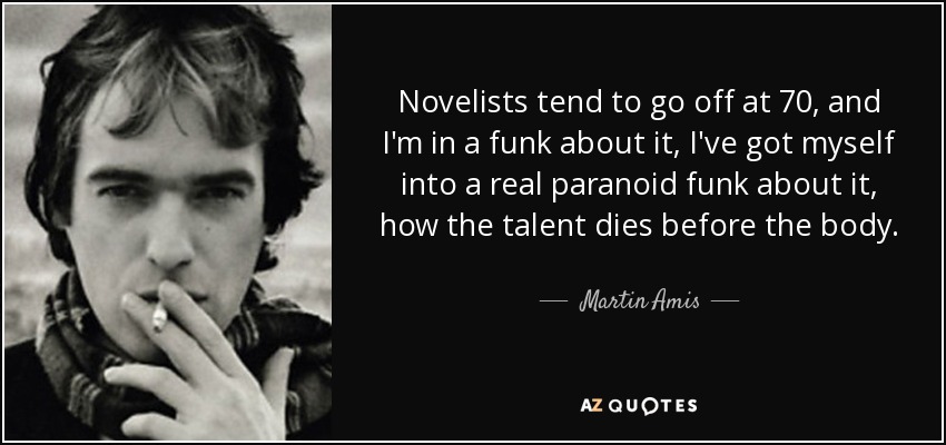 Novelists tend to go off at 70, and I'm in a funk about it, I've got myself into a real paranoid funk about it, how the talent dies before the body. - Martin Amis