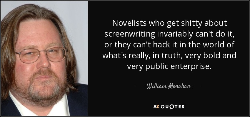 Novelists who get shitty about screenwriting invariably can't do it, or they can't hack it in the world of what's really, in truth, very bold and very public enterprise. - William Monahan