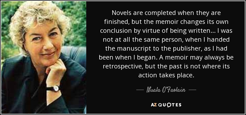 Novels are completed when they are finished, but the memoir changes its own conclusion by virtue of being written... I was not at all the same person, when I handed the manuscript to the publisher, as I had been when I began. A memoir may always be retrospective, but the past is not where its action takes place. - Nuala O'Faolain