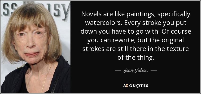 Novels are like paintings, specifically watercolors. Every stroke you put down you have to go with. Of course you can rewrite, but the original strokes are still there in the texture of the thing. - Joan Didion