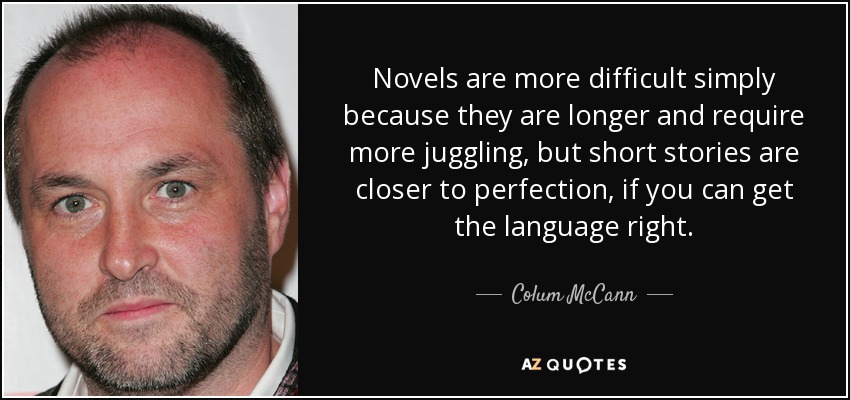 Novels are more difficult simply because they are longer and require more juggling, but short stories are closer to perfection, if you can get the language right. - Colum McCann