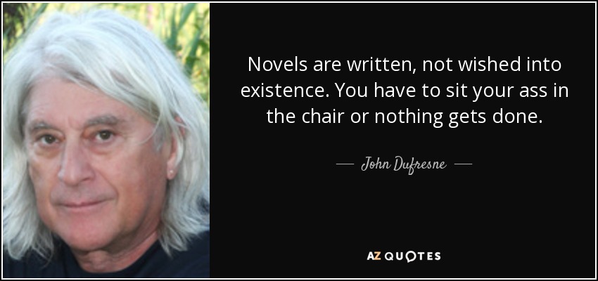 Novels are written, not wished into existence. You have to sit your ass in the chair or nothing gets done. - John Dufresne