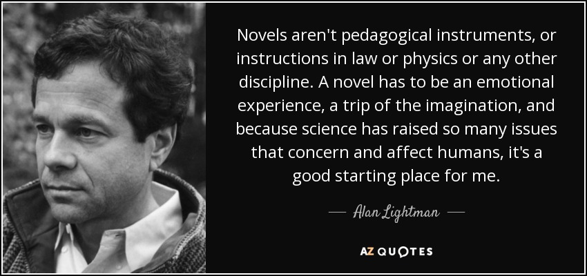Novels aren't pedagogical instruments, or instructions in law or physics or any other discipline. A novel has to be an emotional experience, a trip of the imagination, and because science has raised so many issues that concern and affect humans, it's a good starting place for me. - Alan Lightman