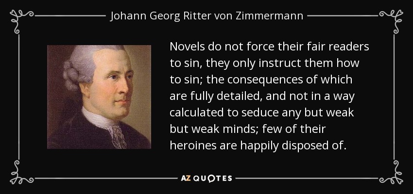 Novels do not force their fair readers to sin, they only instruct them how to sin; the consequences of which are fully detailed, and not in a way calculated to seduce any but weak but weak minds; few of their heroines are happily disposed of. - Johann Georg Ritter von Zimmermann