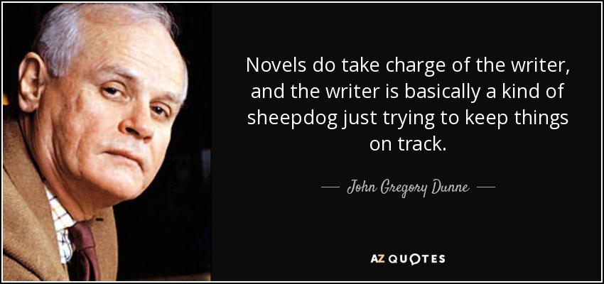 Novels do take charge of the writer, and the writer is basically a kind of sheepdog just trying to keep things on track. - John Gregory Dunne