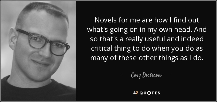 Novels for me are how I find out what's going on in my own head. And so that's a really useful and indeed critical thing to do when you do as many of these other things as I do. - Cory Doctorow