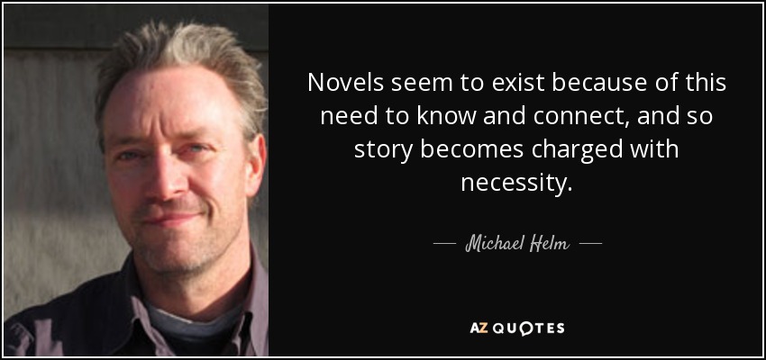 Novels seem to exist because of this need to know and connect, and so story becomes charged with necessity. - Michael Helm