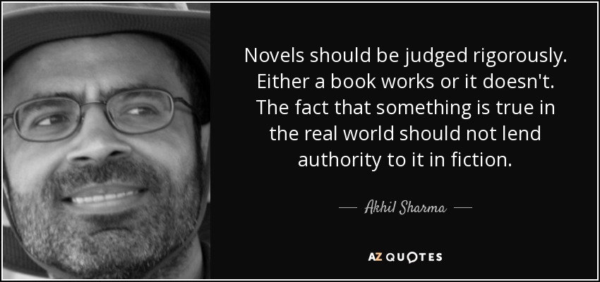 Novels should be judged rigorously. Either a book works or it doesn't. The fact that something is true in the real world should not lend authority to it in fiction. - Akhil Sharma